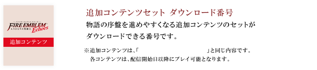 ・追加コンテンツセット　ダウンロード番号  物語の序盤を進めやすくなる追加コンテンツのセットが ダウンロードできる番号です。※追加コンテンツは、「第1弾 戦士の旅立ちセット」と同じ内容です。各コンテンツは、配信開始日以降にプレイ可能となります。
