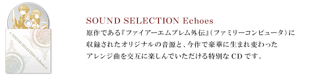 ・SOUND SELECTION Echoes 原作である『ファイアーエムブレム外伝』（ファミリーコンピュータ）に収録されたオリジナルの音源と、今作で豪華に生まれ変わったアレンジ曲を交互に楽しんでいただける特別なCDです。