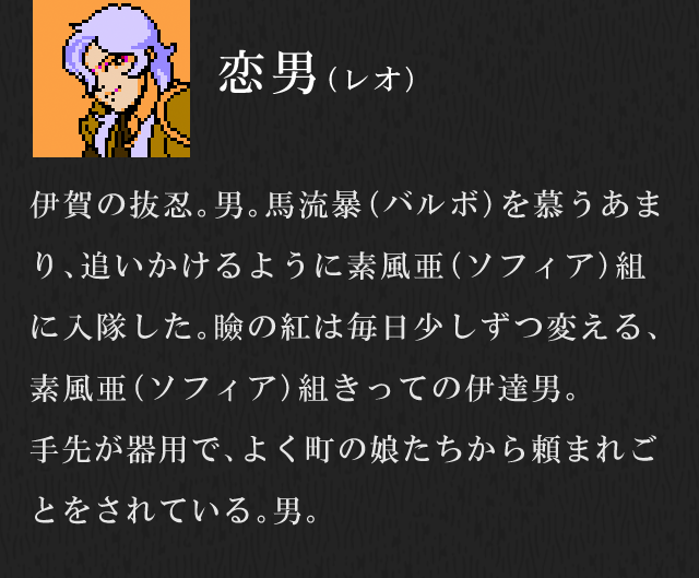 恋男（レオ）／伊賀の抜忍。男。馬流暴（バルボ）を慕うあまり、追いかけるように素風亜（ソフィア）組に入隊した。瞼の紅は毎日少しずつ変える、素風亜（ソフィア）組きっての伊達男。手先が器用で、よく町の娘たちから頼まれごとをされている。男。