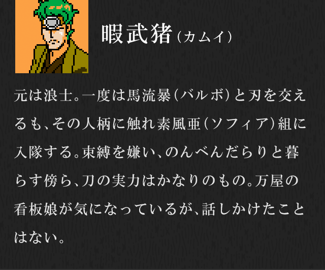 暇武猪（カムイ）／元は浪士。一度は馬流暴（バルボ）と刃を交えるも、その人柄に触れ素風亜（ソフィア）組に入隊する。束縛を嫌い、のんべんだらりと暮らす傍ら、刀の実力はかなりのもの。万屋の看板娘が気になっているが、話しかけたことはない。
