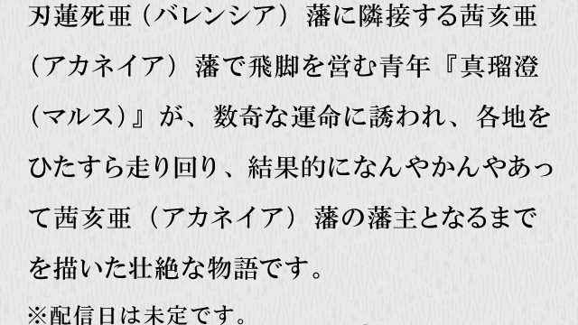 刃蓮死亜（バレンシア）藩に隣接する茜亥亜（アカネイア）藩で飛脚を営む青年『真瑠澄（マルス）』が、数奇な運命に誘われ、各地をひたすら走り回り、結果的になんやかんやあって茜亥亜（アカネイア）藩の藩主となるまでを描いた壮絶な物語です。※配信日は未定です。