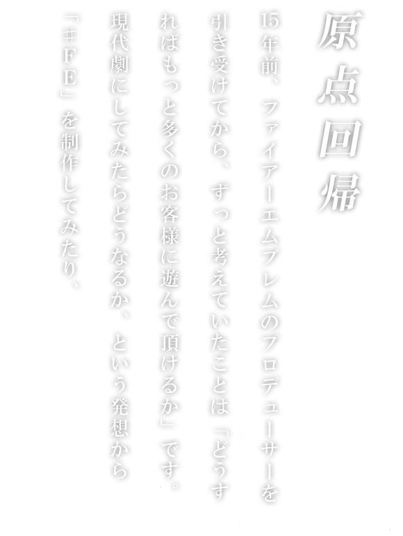 原点回帰 15年前、ファイアーエムブレムのプロデューサーを引き受けてから、ずっと考えていたことは「どうすればもっと多くのお客様に遊んで頂けるか」です。現代劇にしてみたらどうなるか、という発想から「♯ＦＥ」を制作してみたり、