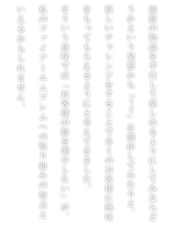 複数の物語を平行して楽しめるようにしてみたらどうかという発想から「if」を制作してみたりと、新しいチャレンジをすることで多くのお客様に興味をもってもらえるようにと考えてきました。そういう意味では「お客様の数を増やしたい」が、私のファイアーエムブレムへの取り組みの原点といえるかもしれません。