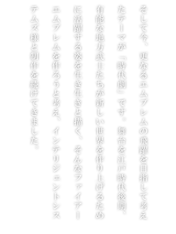 そして今、更なるエムブレムの飛躍を目指して考えたテーマが「時代劇」です。舞台を江戸時代後期、有能な地方武士たちが新しい世界を作り上げるために活躍する姿を生き生きと描く、そんなファイアーエムブレムを作ろうと考え、インテリジェントシステムズ様と制作を続けてきました。