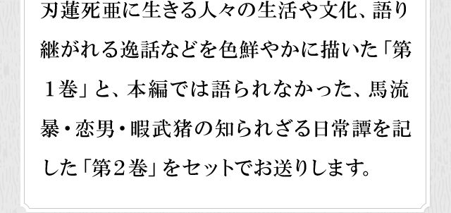 刃蓮死亜に生きる人々の生活や文化、語り継がれる逸話などを色鮮やかに描いた「第１巻」と、本編では語られなかった、馬流暴・恋男・暇武猪の知られざる日常譚を記した「第２巻」をセットでお送りします。