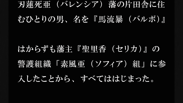 刃蓮死亜（バレンシア）藩の片田舎に住むひとりの男、名を『馬流暴（バルボ）』はからずも藩主『聖里香（セリカ）』の警護組織「素風亜（ソフィア）組」に参入したことから、すべてははじまった。