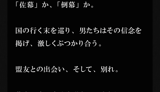 「佐幕」か、「倒幕」か。国の行く末を巡り、男たちはその信念を掲げ、激しくぶつかり合う。盟友との出会い、そして、別れ。