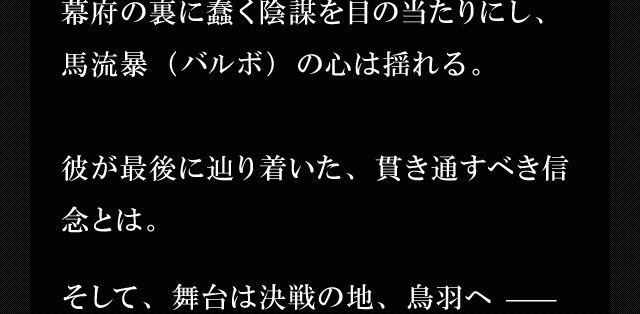 幕府の裏に蠢く陰謀を目の当たりにし、馬流暴（バルボ）の心は揺れる。彼が最後に辿り着いた、貫き通すべき信念とは。そして、舞台は決戦の地、鳥羽へ —