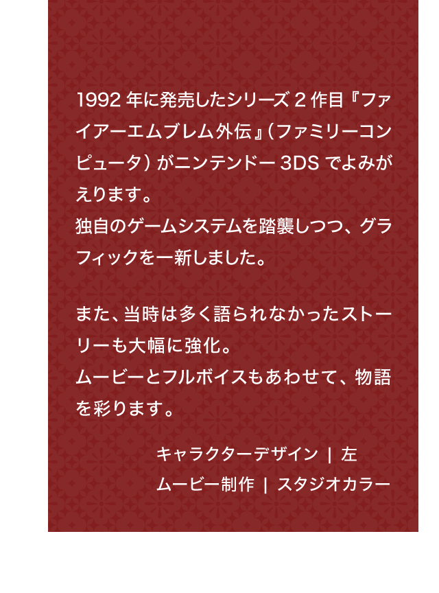 1992年に発売したシリーズ2作目『ファイアーエムブレム外伝』（ファミリーコンピュータ）がニンテンドー3DSでよみがえります。独自のゲームシステムを踏襲しつつ、グラフィックを一新しました。また、当時は多く語られなかったストーリーも大幅に強化。ムービーとフルボイスもあわせて、物語を彩ります。 キャラクターデザイン ｜ 左 ムービー制作 | スタジオカラー