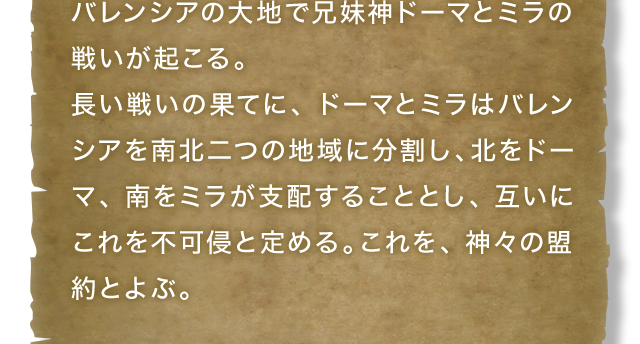 バレンシアの大地で兄妹神ドーマとミラの戦いが起こる。長い戦いの果てに、ドーマとミラはバレンシアを南北二つの地域に分割し、北をドーマ、南をミラが支配することとし、互いにこれを不可侵と定める。これを、神々の盟約とよぶ。