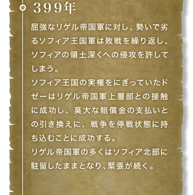 399年 屈強なリゲル帝国軍に対し、勢いで劣るソフィア王国軍は敗戦を繰り返し、ソフィアの領土深くへの侵攻を許してしまう。ソフィア王国の実権をにぎっていたドゼーはリゲル帝国軍上層部との接触に成功し、莫大な賠償金の支払いとの引き換えに、戦争を停戦状態に持ち込むことに成功する。リゲル帝国軍の多くはソフィア北部に駐留したままとなり、緊張が続く。