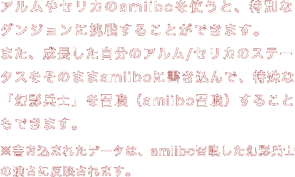 アルムやセリカのamiiboを使うと、特別なダンジョンに挑戦することができます。また、成長した自分のアルム/セリカのステータスをそのままamiiboに書き込んで、特殊な「幻影兵士」を召喚（amiibo召喚）することもできます。※書き込まれたデータは、amiibo召喚した幻影兵士の強さに反映されます。