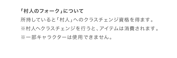 「村人のフォーク」について 所持していると「村人」へのクラスチェンジ資格を得ます。※村人へクラスチェンジを行うと、アイテムは消費されます。※一部キャラクターは使用できません。