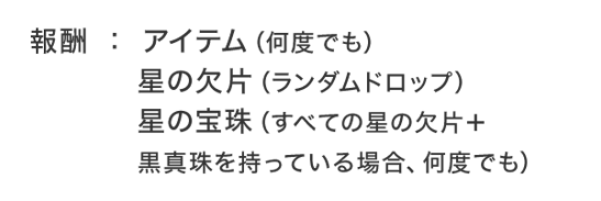 報酬：アイテム（何度でも）星の欠片（ランダムドロップ）星の宝珠（すべての星の欠片＋黒真珠を持っている場合、何度でも）