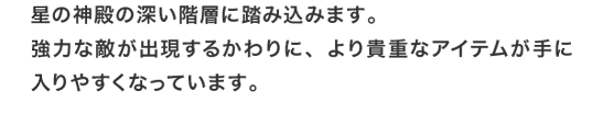 星の神殿の深い階層に踏み込みます。強力な敵が出現するかわりに、より貴重なアイテムが手に入りやすくなっています。