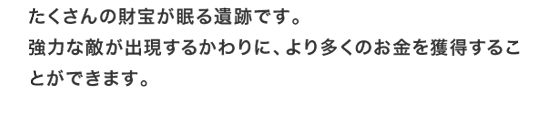 たくさんの財宝が眠る遺跡です。強力な敵が出現するかわりに、より多くのお金を獲得することができます。