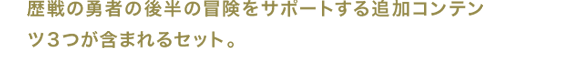 歴戦の勇者の後半の冒険をサポートする追加コンテンツ３つが含まれるセット。