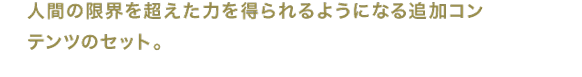 人間の限界を超えた力を得られるようになる追加コンテンツのセット。