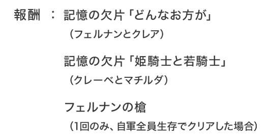 報酬：記憶の欠片「どんなお方が」（フェルナンとクレア）記憶の欠片「姫騎士と若騎士」（クレーベとマチルダ）フェルナンの槍（1回のみ、自軍全員生存でクリアした場合）