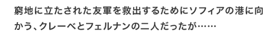 窮地に立たされた友軍を救出するためにソフィアの港に向かう、クレーベとフェルナンの二人だったが……