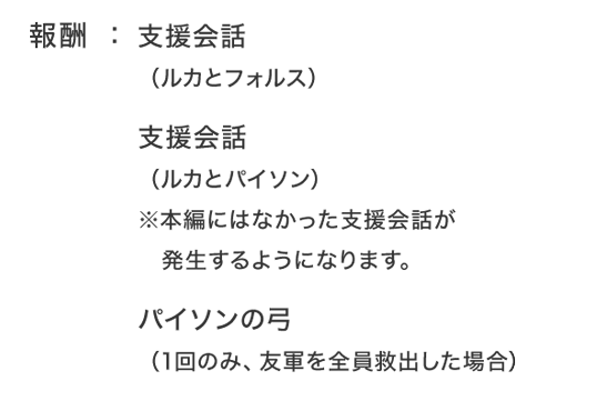 報酬：支援会話（ルカとフォルス）支援会話（ルカとパイソン）※本編にはなかった支援会話が発生するようになります。パイソンの弓（1回のみ、友軍を全員救出した場合）
