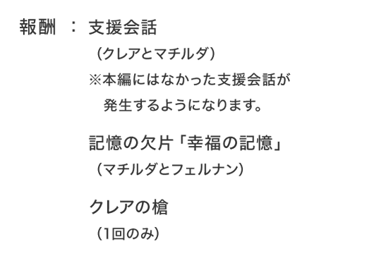 報酬：支援会話（クレアとマチルダ）※本編にはなかった支援会話が発生するようになります。記憶の欠片「幸福の記憶」（マチルダとフェルナン）クレアの槍（1回のみ）