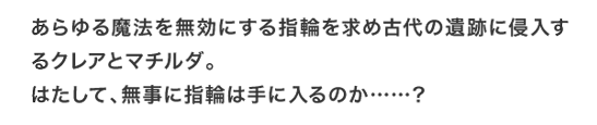 あらゆる魔法を無効にする指輪を求め古代の遺跡に侵入するクレアとマチルダ。はたして、無事に指輪は手に入るのか……？