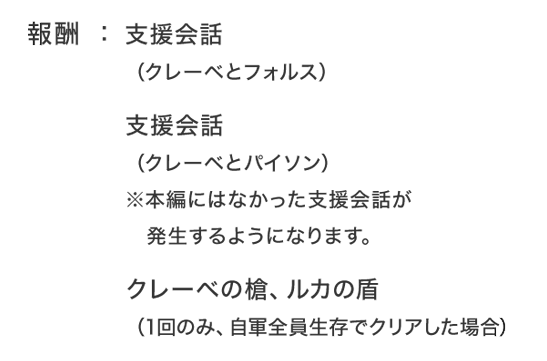 報酬：支援会話（クレーベとフォルス）支援会話（クレーベとパイソン）※本編にはなかった支援会話が発生するようになります。クレーベの槍、ルカの盾（1回のみ、自軍全員生存でクリアした場合）