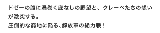 ドゼーの腹に渦巻く底なしの野望と、クレーベたちの想いが激突する。圧倒的な窮地に陥る、解放軍の総力戦！