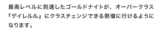 最高レベルに到達したゴールドナイトが、オーバークラス『ゲイレルル』にクラスチェンジできる祭壇に行けるようになります。