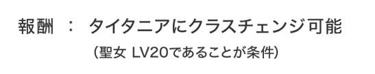報酬：タイタニアにクラスチェンジ可能（聖女 LV20であることが条件）