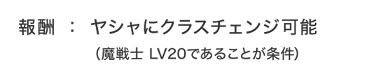 報酬：ヤシャにクラスチェンジ可能（魔戦士 LV20であることが条件）