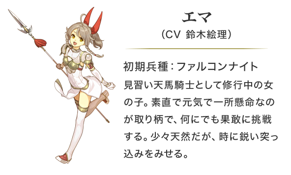エマ（CV 鈴木絵理）初期兵種：ファルコンナイト。見習い天馬騎士として修行中の女の子。素直で元気で一所懸命なのが取り柄で、何にでも果敢に挑戦する。少々天然だが、時に鋭い突っ込みをみせる。