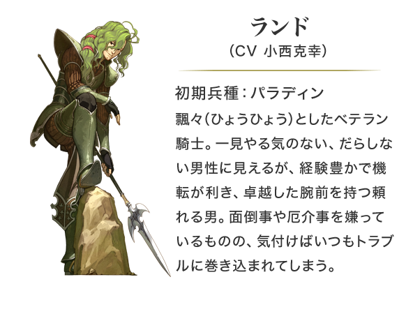 ランド（CV 小西克幸）初期兵種：パラディン。飄々（ひょうひょう）としたベテラン騎士。一見やる気のない、だらしない男性に見えるが、経験豊かで機転が利き、卓越した腕前を持つ頼れる男。面倒事や厄介事を嫌っているものの、気付けばいつもトラブルに巻き込まれてしまう。