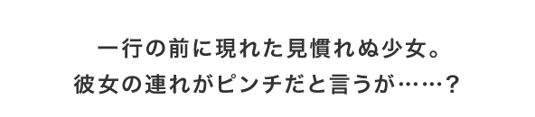 一行の前に現れた見慣れぬ少女。彼女の連れがピンチだと言うが……？