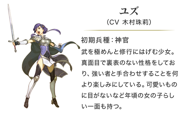 ユズ（CV 木村珠莉）初期兵種：神官。武を極めんと修行にはげむ少女。真面目で裏表のない性格をしており、強い者と手合わせすることを何より楽しみにしている。可愛いものに目がないなど年頃の女の子らしい一面も持つ。