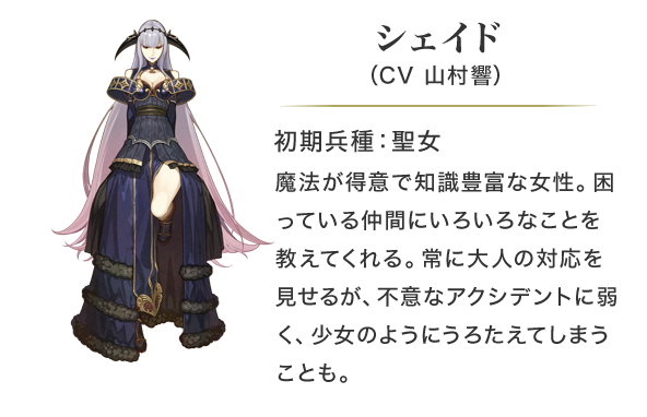 シェイド（CV 山村響）初期兵種：聖女。魔法が得意で知識豊富な女性。困っている仲間にいろいろなことを教えてくれる。常に大人の対応を見せるが、不意なアクシデントに弱く、少女のようにうろたえてしまうことも。
