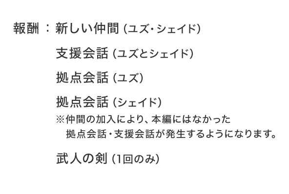 報酬：新しい仲間（ユズ・シェイド） 支援会話（ユズとシェイド） 拠点会話（ユズ） 拠点会話（シェイド） ※仲間の加入により、本編にはなかった拠点会話・支援会話が発生するようになります。 武人の剣（1回のみ）