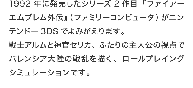1992年に発売したシリーズ2作目『ファイアーエムブレム外伝』（ファミリーコンピュータ）がニンテンドー3DSでよみがえります。戦士アルムと神官セリカ、ふたりの主人公の視点でバレンシア大陸の戦乱を描く、ロールプレイングシミュレーションです。