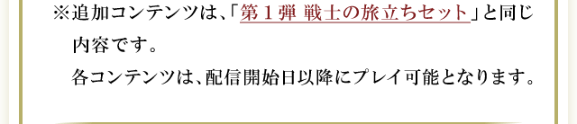 ※追加コンテンツは、「第1弾 戦士の旅立ちセット」と同じ内容です。各コンテンツは、配信開始日以降にプレイ可能となります。
