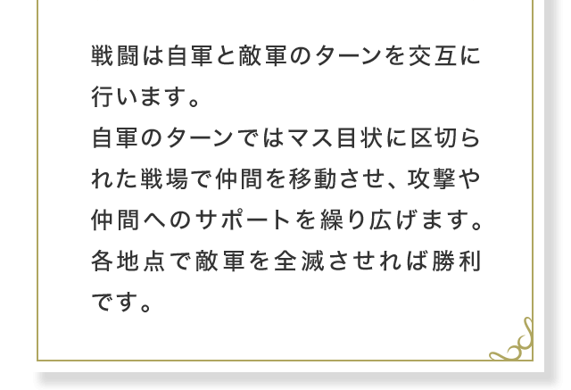 戦闘は自軍と敵軍のターンを交互に行います。自軍のターンではマス目状に区切られた戦場で仲間を移動させ、攻撃や仲間へのサポートを繰り広げます。各地点で敵軍を全滅させれば勝利です。