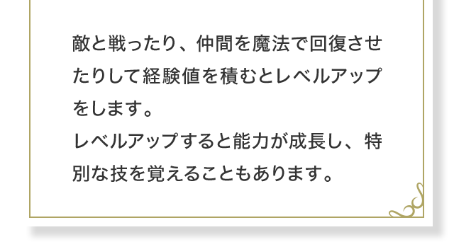 敵と戦ったり、仲間を魔法で回復させたりして経験値を積むとレベルアップをします。レベルアップすると能力が成長し、特別な技を覚えることもあります。