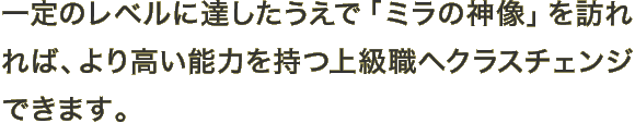 一定のレベルに達したうえで「ミラの神像」を訪れれば、より高い能力を持つ上級職へクラスチェンジできます。