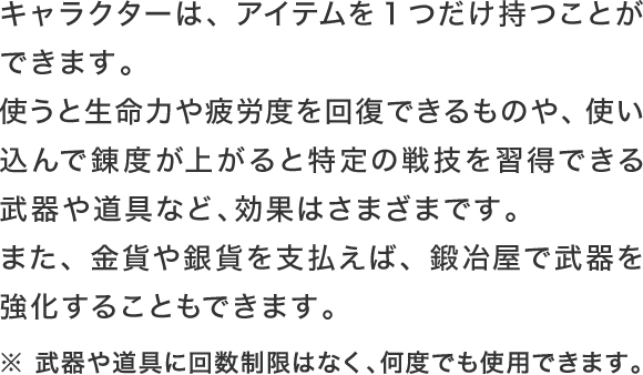 キャラクターは、アイテムを1つだけ持つことができます。使うと生命力や疲労度を回復できるものや、使い込んで錬度が上がると特定の戦技を習得できる武器や道具など、効果はさまざまです。※ 武器や道具に回数制限はなく、何度でも使用できます。また、金貨や銀貨を支払えば、鍛冶屋で武器を強化することもできます。