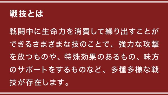 戦技とは 戦闘中に生命力を消費して繰り出すことができるさまざまな技のことで、強力な攻撃を放つものや、特殊効果のあるもの、味方のサポートをするものなど、多種多様な戦技が存在します。