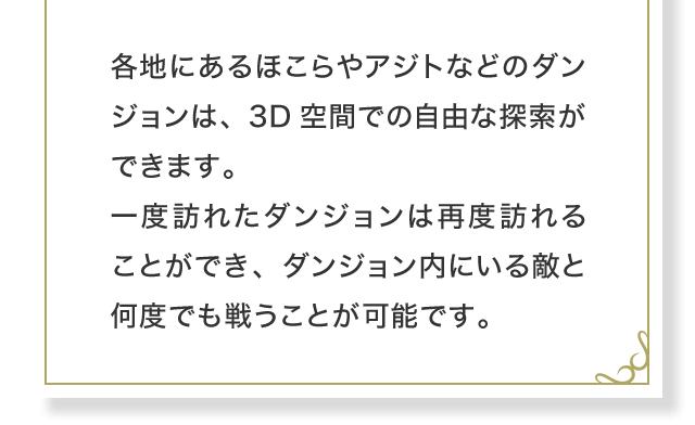 各地にあるほこらやアジトなどのダンジョンは、3D空間での自由な探索ができます。一度訪れたダンジョンは再度訪れることができ、ダンジョン内にいる敵と何度でも戦うことが可能です。
