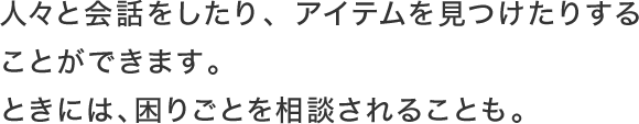 人々と会話をしたり、アイテムを見つけたりすることができます。ときには、困りごとを相談されることも。