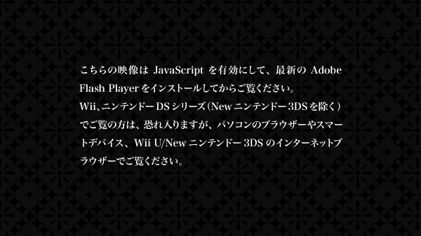こちらの映像はJavaScriptを有効にして、最新のAdobe Flash Playerをインストールしてからご覧ください。 Wii、ニンテンドーDSシリーズ（Newニンテンドー3DSを除く）でご覧の方は、恐れ入りますが、パソコンのブラウザーやスマートデバイス、Wii U/Newニンテンドー3DSのインターネットブラウザーでご覧ください。
