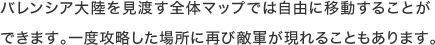バレンシア大陸を見渡す全体マップでは自由に移動することができます。一度攻略した場所に再び敵軍が現れることもあります。