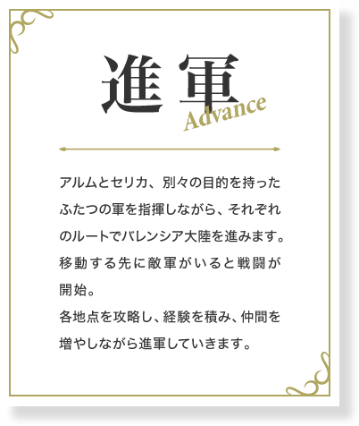 進軍 アルムとセリカ、別々の目的を持ったふたつの軍を指揮しながら、それぞれのルートでバレンシア大陸を進みます。移動する先に敵軍がいると戦闘が開始。各地点を攻略し、経験を積み、仲間を増やしながら進軍していきます。
